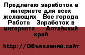 Предлагаю,заработок в интернете для всех желающих - Все города Работа » Заработок в интернете   . Алтайский край